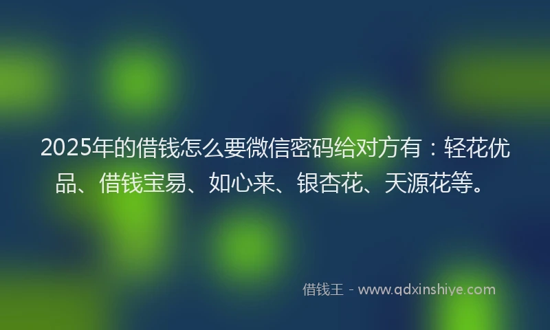 2025年的借钱怎么要微信密码给对方有：轻花优品、借钱宝易、如心来、银杏花、天源花等。