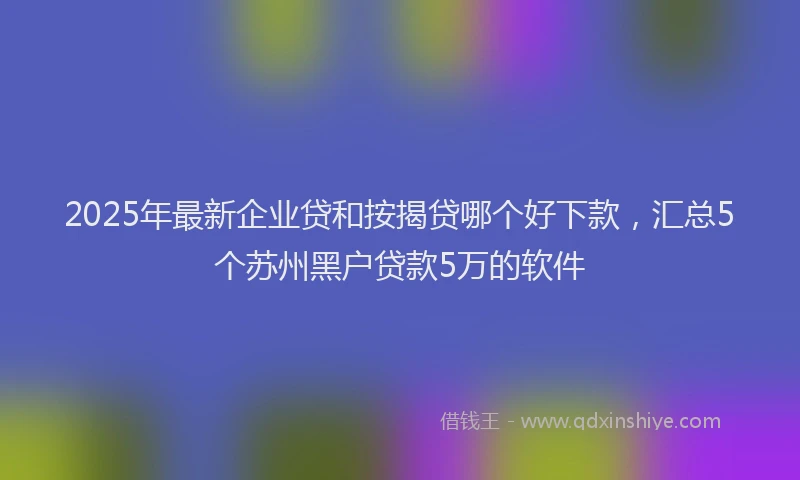 2025年最新企业贷和按揭贷哪个好下款，汇总5个苏州黑户贷款5万的软件