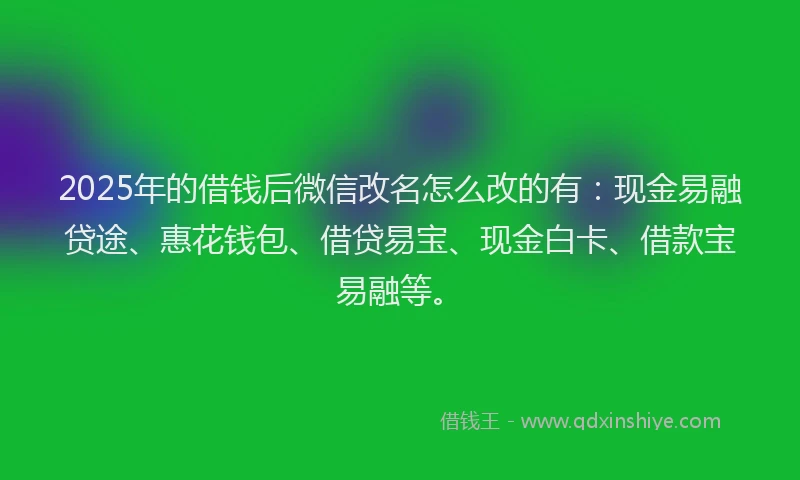 2025年的借钱后微信改名怎么改的有：现金易融贷途、惠花钱包、借贷易宝、现金白卡、借款宝易融等。