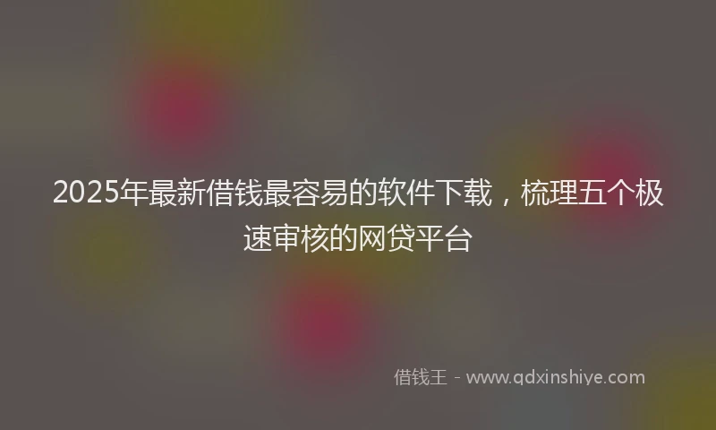 2025年最新借钱最容易的软件下载，梳理五个极速审核的网贷平台