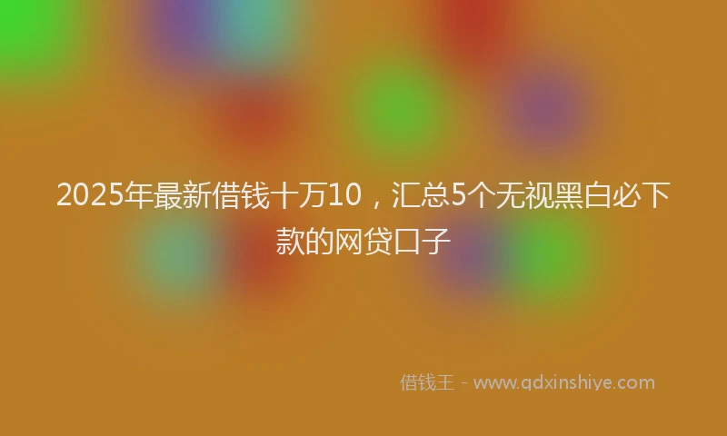 2025年最新借钱十万10，汇总5个无视黑白必下款的网贷口子