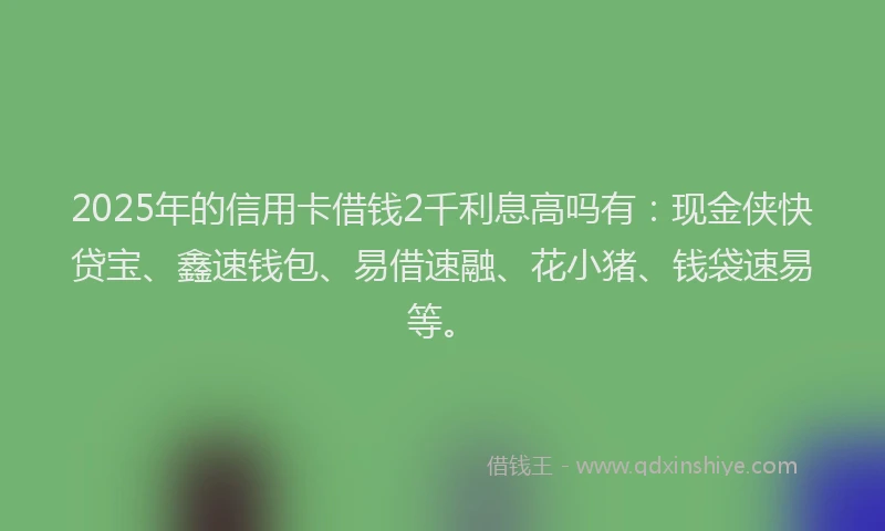 2025年的信用卡借钱2千利息高吗有：现金侠快贷宝、鑫速钱包、易借速融、花小猪、钱袋速易等。