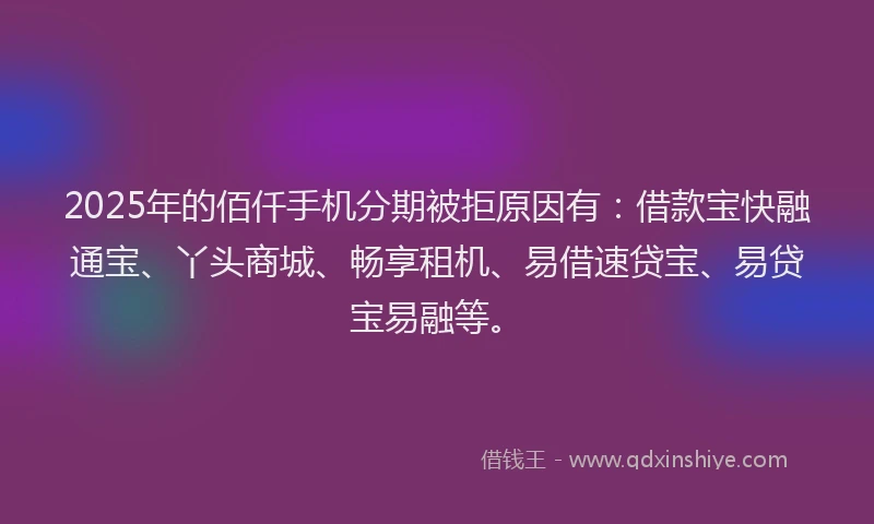 2025年的佰仟手机分期被拒原因有：借款宝快融通宝、丫头商城、畅享租机、易借速贷宝、易贷宝易融等。