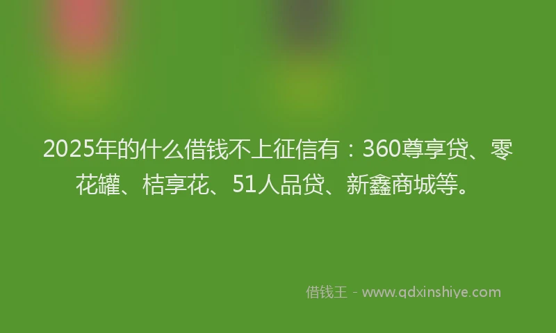 2025年的什么借钱不上征信有：360尊享贷、零花罐、桔享花、51人品贷、新鑫商城等。