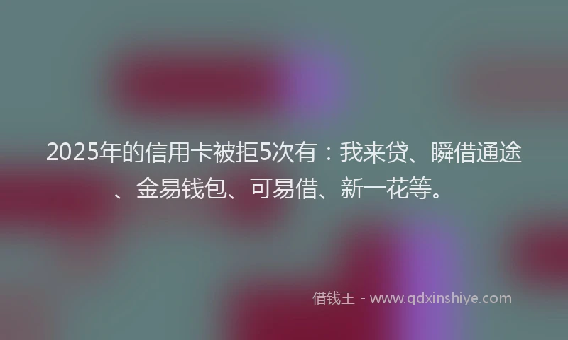 2025年的信用卡被拒5次有：我来贷、瞬借通途、金易钱包、可易借、新一花等。