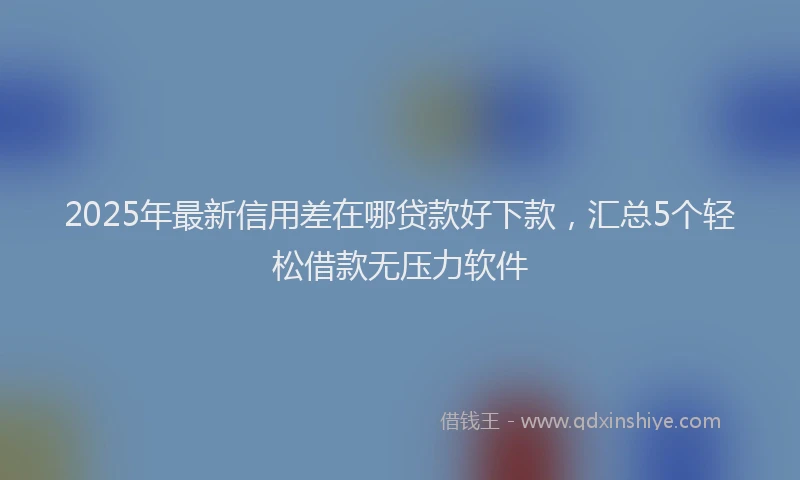 2025年最新信用差在哪贷款好下款，汇总5个轻松借款无压力软件