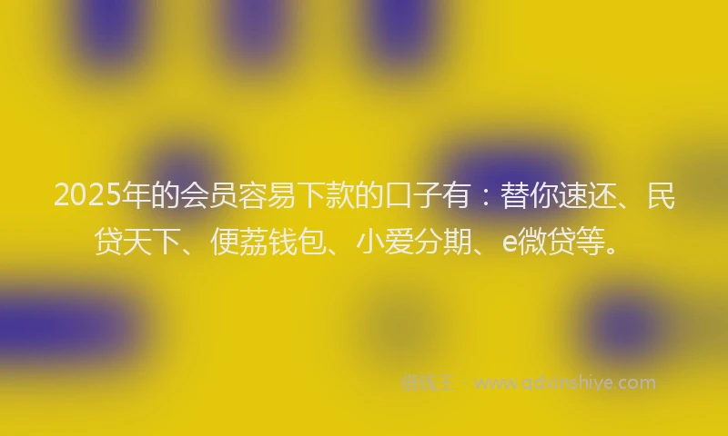 2025年的会员容易下款的口子有：替你速还、民贷天下、便荔钱包、小爱分期、e微贷等。