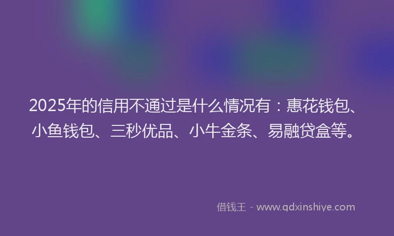 2025年的信用不通过是什么情况有：惠花钱包、小鱼钱包、三秒优品、小牛金条、易融贷盒等。