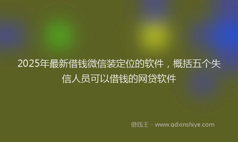 2025年最新借钱微信装定位的软件，概括五个失信人员可以借钱的网贷软件