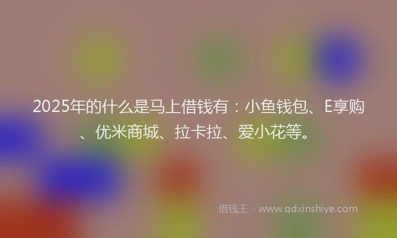 2025年的什么是马上借钱有：小鱼钱包、E享购、优米商城、拉卡拉、爱小花等。