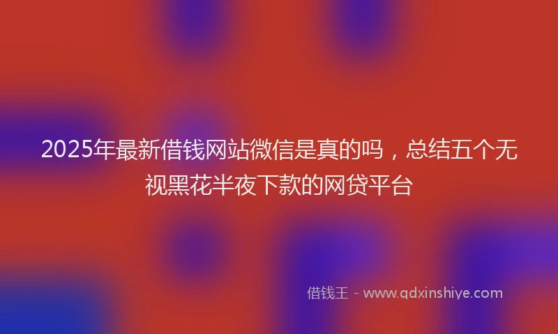 2025年最新借钱网站微信是真的吗，总结五个无视黑花半夜下款的网贷平台