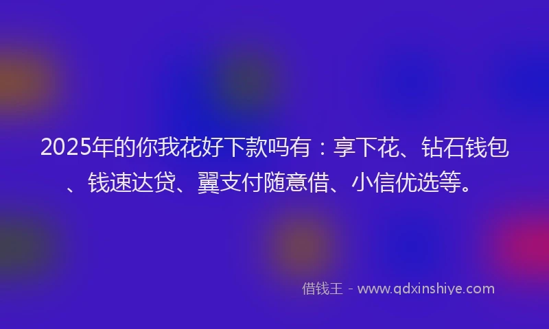 2025年的你我花好下款吗有：享下花、钻石钱包、钱速达贷、翼支付随意借、小信优选等。