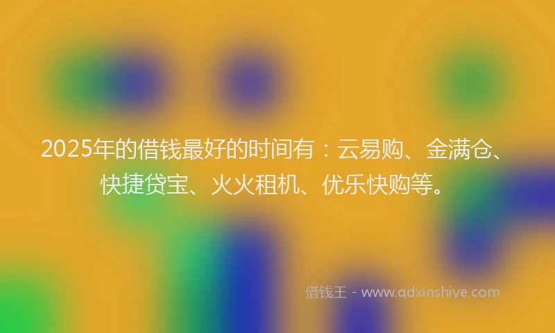 2025年的借钱最好的时间有：云易购、金满仓、快捷贷宝、火火租机、优乐快购等。