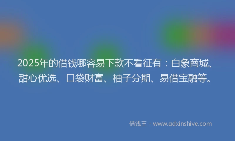 2025年的借钱哪容易下款不看征有：白象商城、甜心优选、口袋财富、柚子分期、易借宝融等。