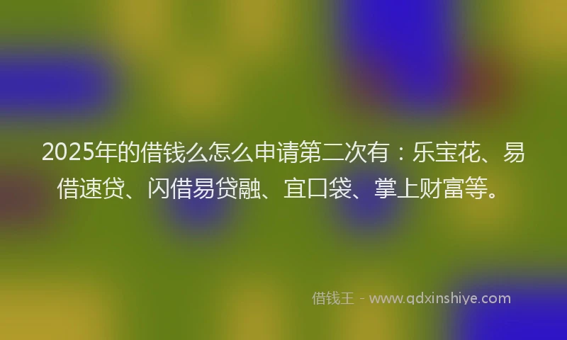 2025年的借钱么怎么申请第二次有：乐宝花、易借速贷、闪借易贷融、宜口袋、掌上财富等。