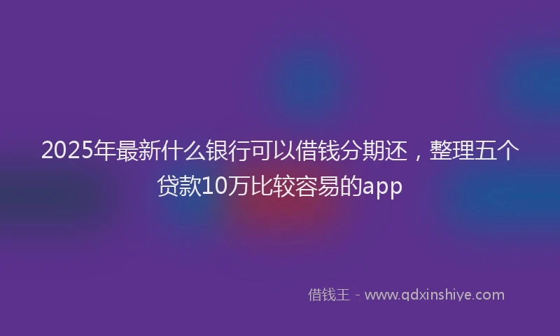 2025年最新什么银行可以借钱分期还，整理五个贷款10万比较容易的app