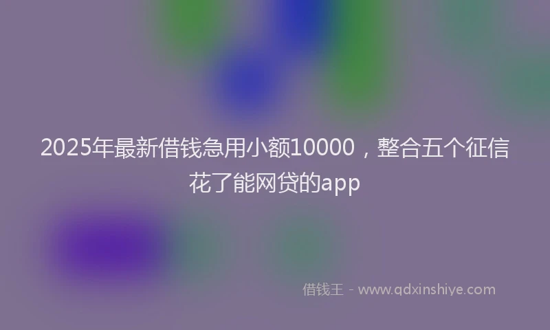 2025年最新借钱急用小额10000，整合五个征信花了能网贷的app