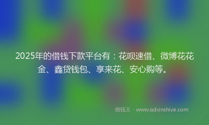2025年的借钱下款平台有：花呗速借、微博花花金、鑫贷钱包、享来花、安心购等。