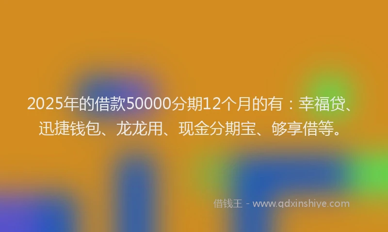 2025年的借款50000分期12个月的有：幸福贷、迅捷钱包、龙龙用、现金分期宝、够享借等。