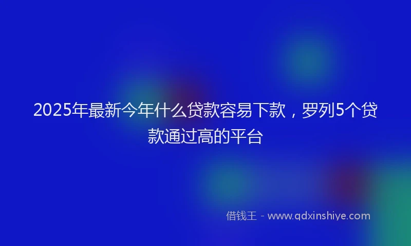 2025年最新今年什么贷款容易下款，罗列5个贷款通过高的平台