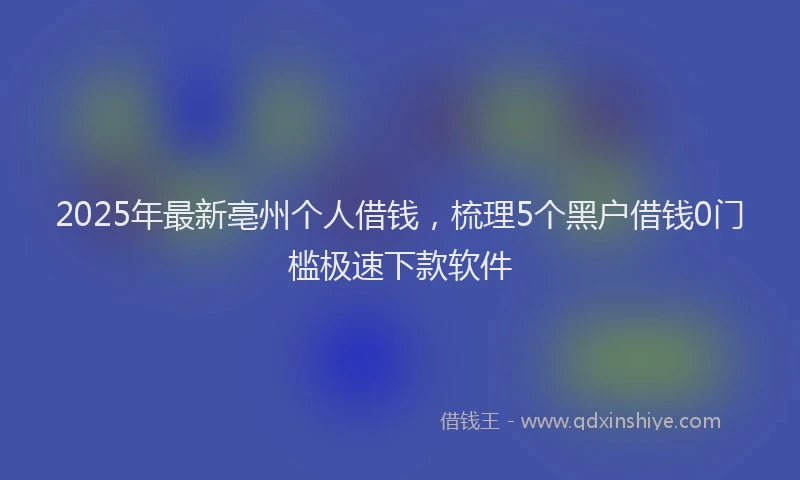2025年最新亳州个人借钱，梳理5个黑户借钱0门槛极速下款软件