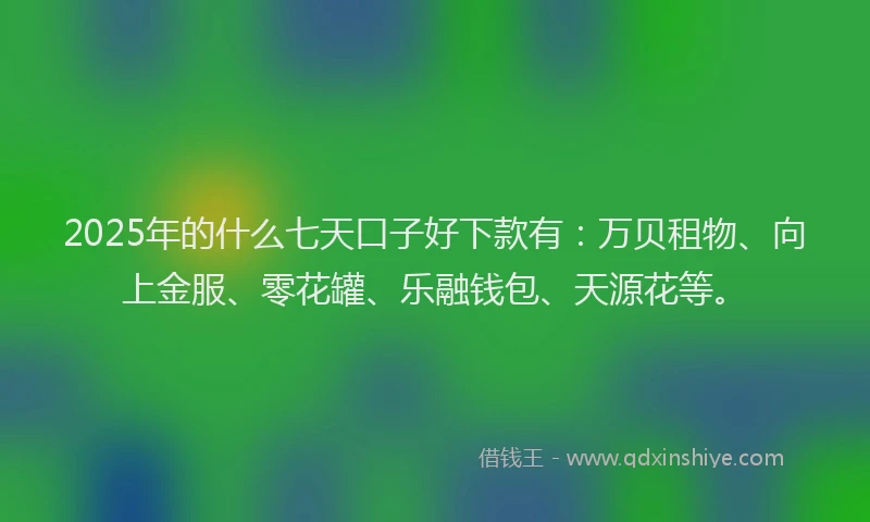 2025年的什么七天口子好下款有：万贝租物、向上金服、零花罐、乐融钱包、天源花等。