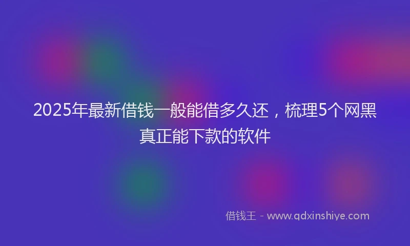 2025年最新借钱一般能借多久还，梳理5个网黑真正能下款的软件