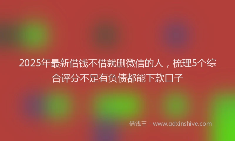 2025年最新借钱不借就删微信的人，梳理5个综合评分不足有负债都能下款口子
