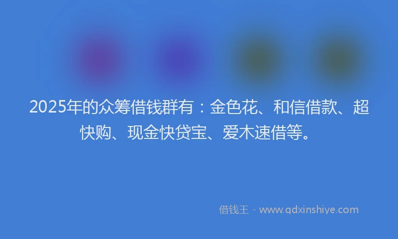 2025年的众筹借钱群有：金色花、和信借款、超快购、现金快贷宝、爱木速借等。