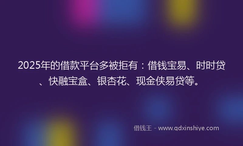 2025年的借款平台多被拒有：借钱宝易、时时贷、快融宝盒、银杏花、现金侠易贷等。