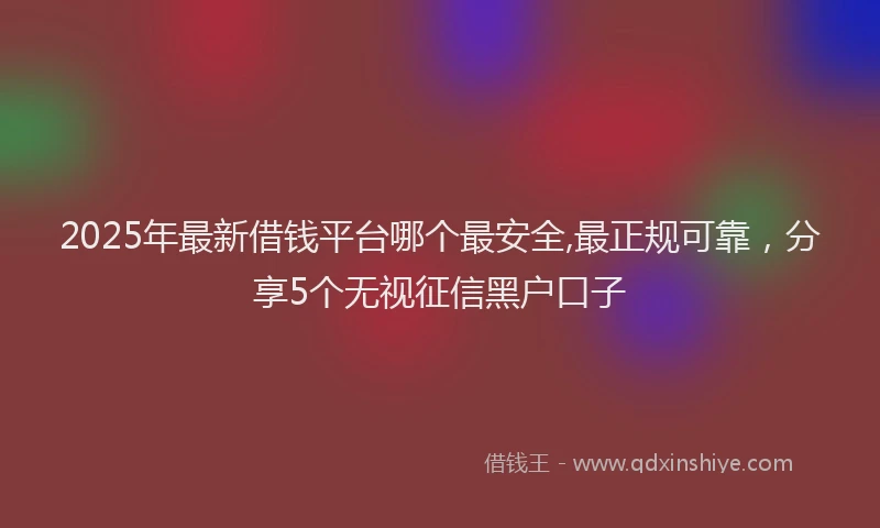 2025年最新借钱平台哪个最安全,最正规可靠，分享5个无视征信黑户口子