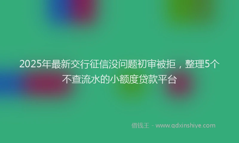 2025年最新交行征信没问题初审被拒，整理5个不查流水的小额度贷款平台