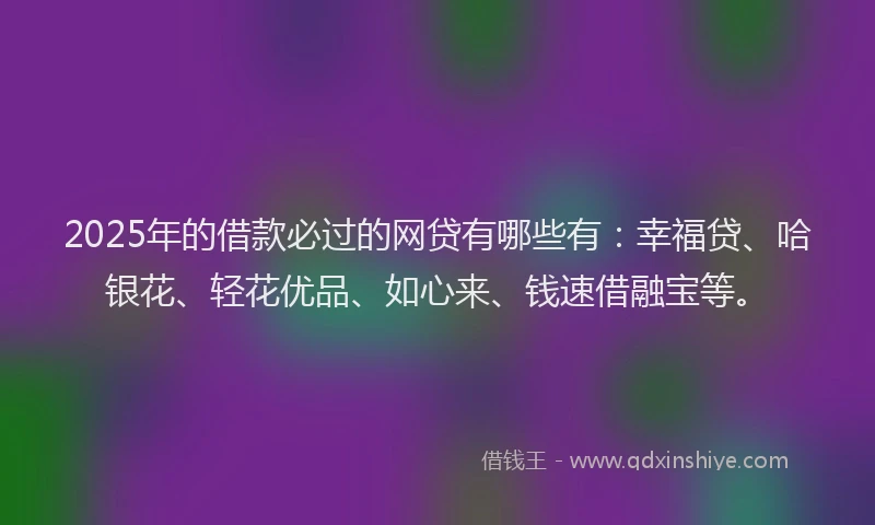 2025年的借款必过的网贷有哪些有：幸福贷、哈银花、轻花优品、如心来、钱速借融宝等。