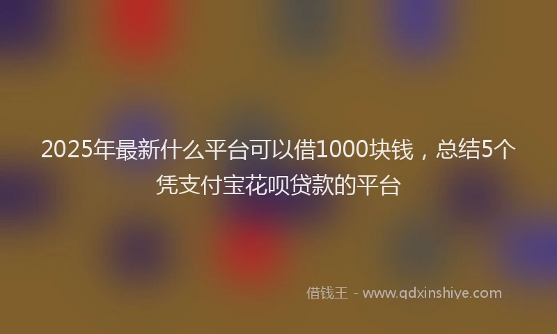 2025年最新什么平台可以借1000块钱，总结5个凭支付宝花呗贷款的平台