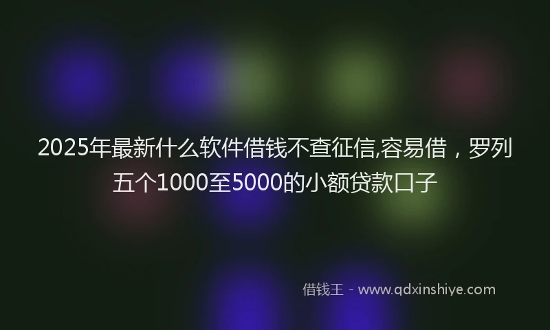 2025年最新什么软件借钱不查征信,容易借，罗列五个1000至5000的小额贷款口子
