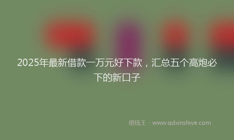 2025年最新借款一万元好下款，汇总五个高炮必下的新口子