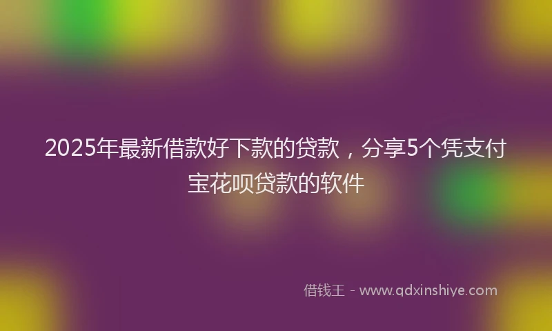 2025年最新借款好下款的贷款，分享5个凭支付宝花呗贷款的软件