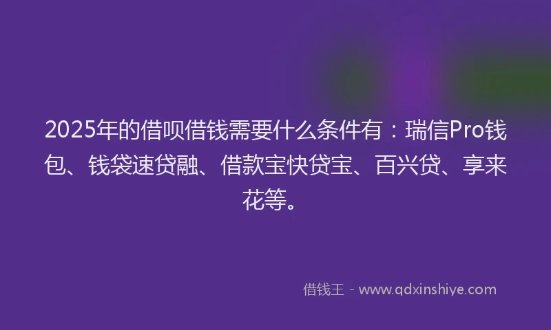 2025年的借呗借钱需要什么条件有：瑞信Pro钱包、钱袋速贷融、借款宝快贷宝、百兴贷、享来花等。