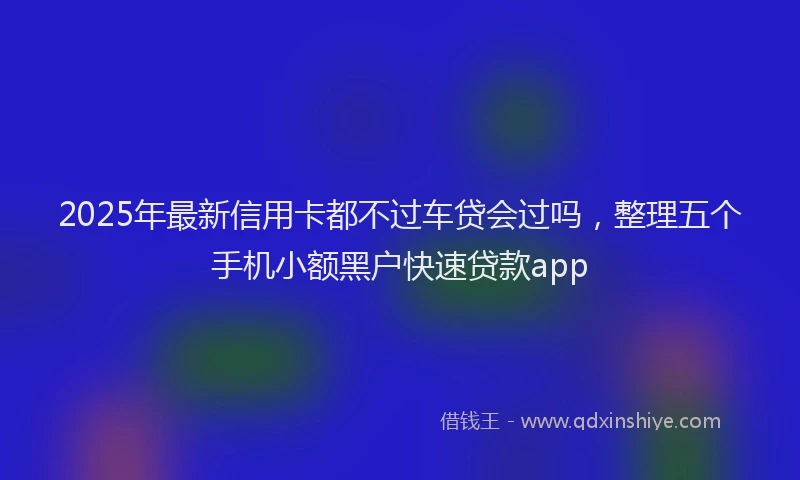 2025年最新信用卡都不过车贷会过吗，整理五个手机小额黑户快速贷款app