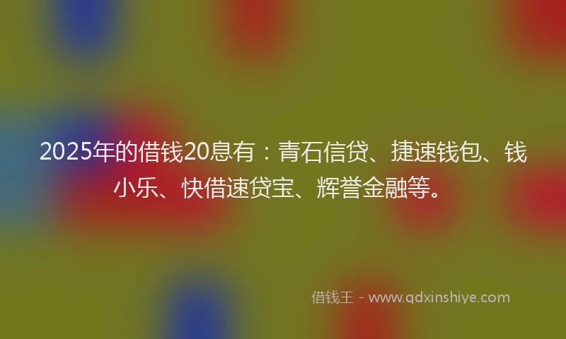 2025年的借钱20息有：青石信贷、捷速钱包、钱小乐、快借速贷宝、辉誉金融等。