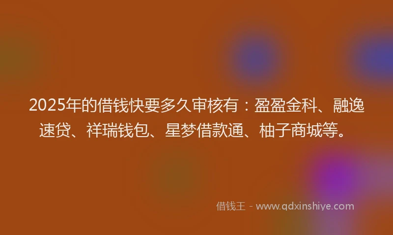 2025年的借钱快要多久审核有：盈盈金科、融逸速贷、祥瑞钱包、星梦借款通、柚子商城等。
