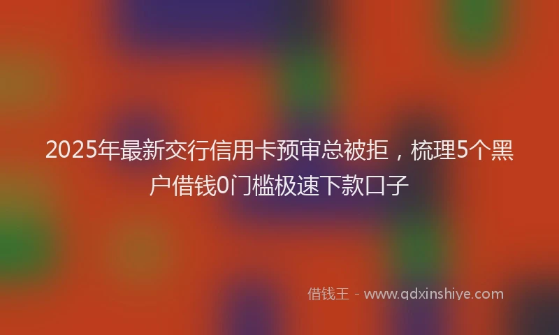 2025年最新交行信用卡预审总被拒，梳理5个黑户借钱0门槛极速下款口子