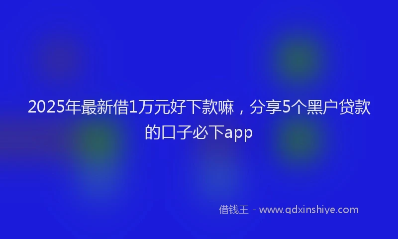 2025年最新借1万元好下款嘛，分享5个黑户贷款的口子必下app
