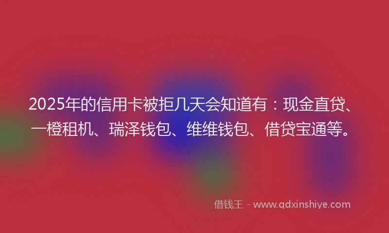 2025年的信用卡被拒几天会知道有：现金直贷、一橙租机、瑞泽钱包、维维钱包、借贷宝通等。