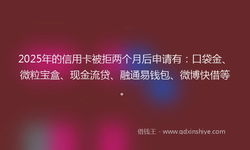 2025年的信用卡被拒两个月后申请有：口袋金、微粒宝盒、现金流贷、融通易钱包、微博快借等。