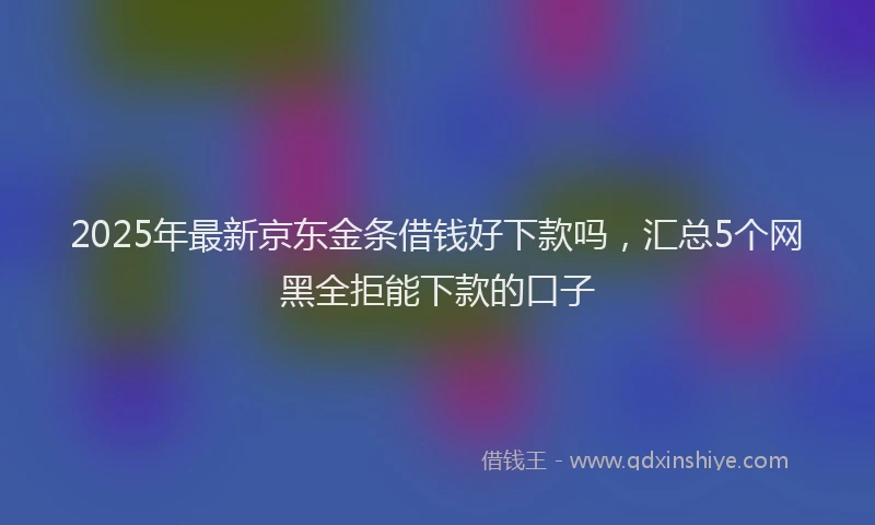2025年最新京东金条借钱好下款吗，汇总5个网黑全拒能下款的口子