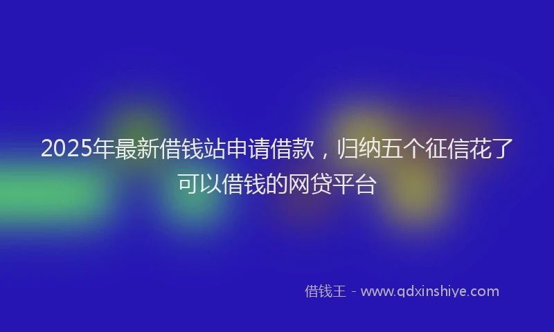 2025年最新借钱站申请借款，归纳五个征信花了可以借钱的网贷平台