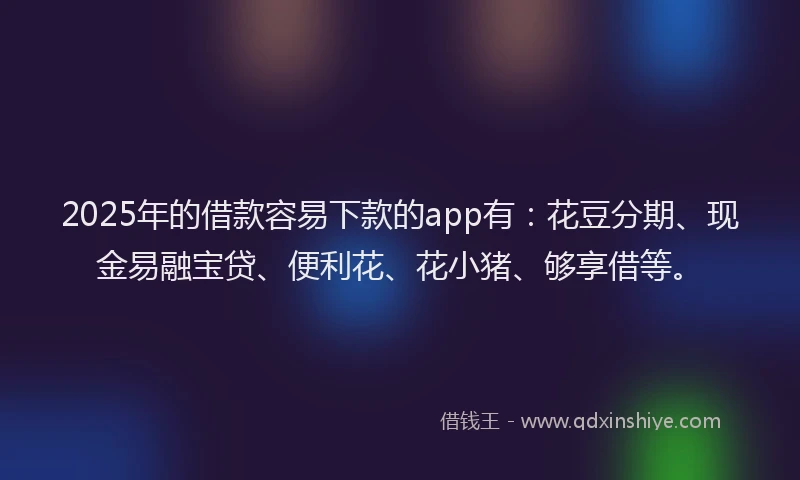 2025年的借款容易下款的app有：花豆分期、现金易融宝贷、便利花、花小猪、够享借等。