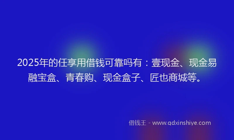 2025年的任享用借钱可靠吗有：壹现金、现金易融宝盒、青春购、现金盒子、匠也商城等。