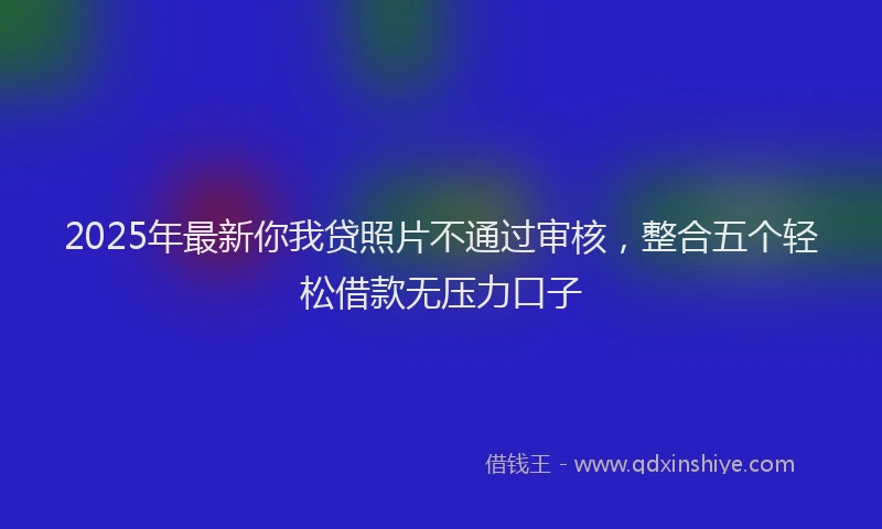 2025年最新你我贷照片不通过审核，整合五个轻松借款无压力口子